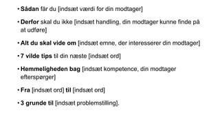 • Sådan får du [indsæt værdi for din modtager]
• Derfor skal du ikke [indsæt handling, din modtager kunne finde på
at udføre]
• Alt du skal vide om [indsæt emne, der interesserer din modtager]
• 7 vilde tips til din næste [indsæt ord]
• Hemmeligheden bag [indsæt kompetence, din modtager
efterspørger]
• Fra [indsæt ord] til [indsæt ord]
• 3 grunde til [indsæt problemstilling].
 