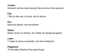 Truslen:
Advarsel: det kan koste dig dyrt ikke at skrive til din persona
Fejl:
7 fejl du ikke ved, du laver, når du skriver
Zen:
Genvej til tekster, der konverterer
Sådan:
Sådan skriver du tekster, der melder alt udsolgt på lageret
Lister:
7 måder at skrive overskrifter, der bliver klikket på
Piggyback:
10 skrivetips Stephen King også bruger
 
