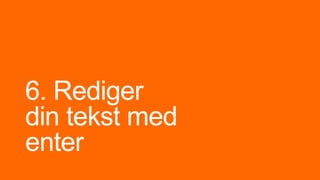 6. Rediger
din tekst med
enter
 
