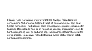 I Dansk Røde Kors alene er der over 20.000 frivillige. Røde Kors har
gennem sine 150 år gamle historie bygget på den samme idé, som er at
hjælpe mennesker i nød uden at skele til nationalitet, etnicitet , religion eller
lignende. Dansk Røde Kors er en neutral og upolitisk organisation, men de
har holdninger og taler de sårbares sag. Næsten 200.000 danskere støtter
deres arbejde. Nogle giver månedligt bidrag. Andre støtter med et beløb,
når katastrofen rammer.
 