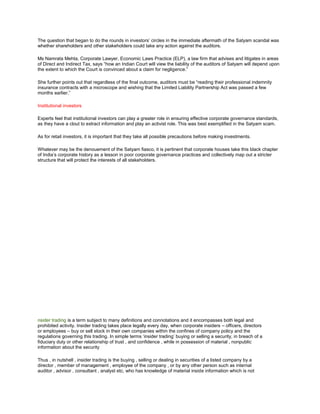 The question that began to do the rounds in investors‘ circles in the immediate aftermath of the Satyam scandal was
whether shareholders and other stakeholders could take any action against the auditors.

Ms Namrata Mehta, Corporate Lawyer, Economic Laws Practice (ELP), a law firm that advises and litigates in areas
of Direct and Indirect Tax, says ―how an Indian Court will view the liability of the auditors of Satyam will depend upon
the extent to which the Court is convinced about a claim for negligence.‖

She further points out that regardless of the final outcome, auditors must be ―reading their professional indemnity
insurance contracts with a microscope and wishing that the Limited Liability Partnership Act was passed a few
months earlier.‖

Institutional investors

Experts feel that institutional investors can play a greater role in ensuring effective corporate governance standards,
as they have a clout to extract information and play an activist role. This was best exemplified in the Satyam scam.

As for retail investors, it is important that they take all possible precautions before making investments.

Whatever may be the denouement of the Satyam fiasco, it is pertinent that corporate houses take this black chapter
of India‘s corporate history as a lesson in poor corporate governance practices and collectively map out a stricter
structure that will protect the interests of all stakeholders.




nsider trading is a term subject to many definitions and connotations and it encompasses both legal and
prohibited activity. Insider trading takes place legally every day, when corporate insiders – officers, directors
or employees – buy or sell stock in their own companies within the confines of company policy and the
regulations governing this trading. In simple terms ‗insider trading‘ buying or selling a security, in breach of a
fiduciary duty or other relationship of trust , and confidence , while in possession of material , nonpublic
information about the security

Thus , in nutshell , insider trading is the buying , selling or dealing in securities of a listed company by a
director , member of management , employee of the company , or by any other person such as internal
auditor , advisor , consultant , analyst etc, who has knowledge of material inside information which is not
 