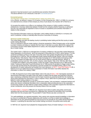 received or has had access to such unpublished price sensitive information;
The above definition in turn introduces a new term "connected person".

Connected person
The Regulation defines that a "connected person" means any person who-
(i) is a director, as defined in clause (13) of section 2 of the Companies Act, 1956 (1 of 1956) of a company,
or is deemed to be a director of that company by virtue of sub-clause (10) of section 307 of that Act or

(ii) occupies the position as an officer or an employee of the company or holds a position involving a
professional or business relationship between himself and the company whether temporary or permanent
and who may reasonably be expected to have an access to unpublished price sensitive information in
relation to that company;

Price Sensitive Information means any information, which relates directly or indirectly to a company and
which if published, is likely to materially affect the price of securities of company.

American insider trading law
The United States has been the leading country in prohibiting insider trading and the first country to tackle
insider trading effectively.
Thus it is important to discuss insider trading in American perspective. While Congress gave us the mandate
to protect investors and keep our markets free from fraud, it has been our jurists, albeit at the urging of the
Commission and the United States Department of Justice, who have played the largest role in defining the
law of insider trading.

The market crash in 1929 due to prolonged lack of investors confidence in the securities market followed by
Great Depression of US Economy , led to the enactment of Securities Act of 1933 in which Section 17 of the
contained prohibitions of fraud in the sale of securities which were greatly strengthened by the Securities
Exchange Act of 1934The 1934 Act addressed insider trading directly through Section 16(b) and indirectly
through Section 10(b).Section 16(b) of the Securities Exchange Act of 1934 prohibits short-swing profits
(from any purchases and sales within any six month period) made by corporate directors, officers, or
stockholders owning more than 10% of a firm‘s shares. Under Section 10(b) of the 1934 Act, SEC Rule 10b-
5, prohibits fraud related to securities trading. Further the Insider Trading Sanctions Act of 1984 and the
Insider Trading and Securities Fraud Enforcement Act of 1988 provide for penalties for illegal insider trading
to be as high as three times the profit gained or the loss avoided from the illegal trading..[ Much of the
development of insider trading law has resulted from court decisions. In SEC v. Texas Gulf Sulphur Co.[6], a
federal circuit court stated that anyone in possession of inside information must either disclose the
information or refrain from trading. (1966)

In 1984, the Supreme Court of the United States ruled in the case of Dirks v. SEC that tippees (receivers of
second-hand information) are liable if they had reason to believe that the tipper had breached a fiduciary
duty in disclosing confidential information and the tipper received any personal benefit from the disclosure.
(Since Dirks disclosed the information in order to expose a fraud, rather than for personal gain, nobody was
liable for insider trading violations in his case.)
The Dirks case also defined the concept of "constructive insiders," who are lawyers, investment bankers and
others who receive confidential information from a corporation while providing services to the corporation.
Constructive insiders are also liable for insider trading violations if the corporation expects the information to
remain confidential, since they acquire the fiduciary duties of the true insider.

In United States v. Carpenter (1986) the U.S. Supreme Court cited an earlier ruling while unanimously
upholding mail and wire fraud convictions for a defendant who received his information from a journalist
rather than from the company itself. The journalist R. Foster Winans was also convicted. [7]

"It is well established, as a general proposition, that a person who acquires special knowledge or information
by virtue of a confidential or fiduciary relationship with another is not free to exploit that knowledge or
information for his own personal benefit but must account to his principle for any profits derived therefrom."
However, in upholding the securities fraud (insider trading) convictions, the justices were evenly split.

In 1997 the U.S. Supreme Court adopted the misappropriation theory of insider trading in United States v.
 