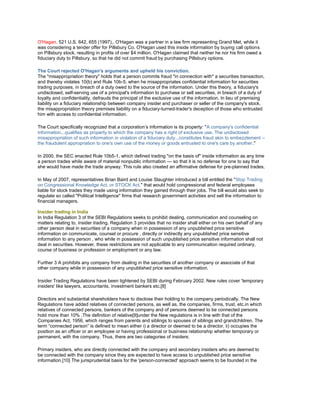 O'Hagan, 521 U.S. 642, 655 (1997),. O'Hagan was a partner in a law firm representing Grand Met, while it
was considering a tender offer for Pillsbury Co. O'Hagan used this inside information by buying call options
on Pillsbury stock, resulting in profits of over $4 million. O'Hagan claimed that neither he nor his firm owed a
fiduciary duty to Pillsbury, so that he did not commit fraud by purchasing Pillsbury options.

The Court rejected O'Hagan's arguments and upheld his conviction.
The "misappropriation theory" holds that a person commits fraud "in connection with" a securities transaction,
and thereby violates 10(b) and Rule 10b-5, when he misappropriates confidential information for securities
trading purposes, in breach of a duty owed to the source of the information. Under this theory, a fiduciary's
undisclosed, self-serving use of a principal's information to purchase or sell securities, in breach of a duty of
loyalty and confidentiality, defrauds the principal of the exclusive use of the information. In lieu of premising
liability on a fiduciary relationship between company insider and purchaser or seller of the company's stock,
the misappropriation theory premises liability on a fiduciary-turned-trader's deception of those who entrusted
him with access to confidential information.

The Court specifically recognized that a corporation‘s information is its property: "A company's confidential
information...qualifies as property to which the company has a right of exclusive use. The undisclosed
misappropriation of such information in violation of a fiduciary duty...constitutes fraud akin to embezzlement –
the fraudulent appropriation to one's own use of the money or goods entrusted to one's care by another."

In 2000, the SEC enacted Rule 10b5-1, which defined trading "on the basis of" inside information as any time
a person trades while aware of material nonpublic information — so that it is no defense for one to say that
she would have made the trade anyway. This rule also created an affirmative defense for pre-planned trades.

In May of 2007, representatives Brian Baird and Louise Slaughter introduced a bill entitled the "Stop Trading
on Congressional Knowledge Act, or STOCK Act." that would hold congressional and federal employees
liable for stock trades they made using information they gained through their jobs. The bill would also seek to
regulate so called "Political Intelligence" firms that research government activities and sell the information to
financial managers.

Insider trading in India
In India Regulation 3 of the SEBI Regulations seeks to prohibit dealing, communication and counseling on
matters relating to, insider trading. Regulation 3 provides that no insider shall either on his own behalf of any
other person deal in securities of a company when in possession of any unpublished price sensitive
information on communicate, counsel or procure , directly or indirectly any unpublished price sensitive
information to any person , who while in possession of such unpublished price sensitive information shall not
deal in securities. However, these restrictions are not applicable to any communication required ordinary,
course of business or profession or employment or any law.

Further 3 A prohibits any company from dealing in the securities of another company or associate of that
other company while in possession of any unpublished price sensitive information.

Insider Trading Regulations have been tightened by SEBI during February 2002. New rules cover 'temporary
insiders' like lawyers, accountants, investment bankers etc.[8]

Directors and substantial shareholders have to disclose their holding to the company periodically. The New
Regulations have added relatives of connected persons, as well as, the companies, firms, trust, etc.in which
relatives of connected persons, bankers of the company and of persons deemed to be connected persons
hold more than 10% .The definition of relative[9]under the New regulations is in line with that of the
Companies Act, 1956, which ranges from parents and siblings to spouses of siblings and grandchildren. The
term ―connected person‖ is defined to mean either i) a director or deemed to be a director, ii) occupies the
position as an officer or an employee or having professional or business relationship whether temporary or
permanent, with the company. Thus, there are two categories of insiders:

Primary insiders, who are directly connected with the company and secondary insiders who are deemed to
be connected with the company since they are expected to have access to unpublished price sensitive
information.[10] The jurisprudential basis for the 'person-connected' approach seems to be founded in the
 