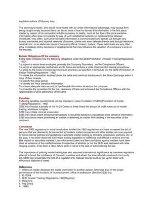 equitable notions of fiduciary duty.

The secondary insider, who would have traded with an unfair informational advantage, may escape from
being caught simply because there can be no trace of how he derived this information in the first place.
insider by reason of his connection with the company. In reality, much of the flow of the price-sensitive
information often does not operate by way of such established networks of relational links between
individuals. Very often, such price-sensitive information is communicated and spread out through very
loosely connected and informal networks of brokers, clients and even between friends and through electronic
networks etc. or an elaborate nexus of company official, brokers, traders. These individuals are very often
privy to strategic policy decisions or developments that may influence the valuation of a company‘s scrip on
the bourses.

Duties/ Obligations Of the company
Every listed company has the following obligations under the SEBI(Prohibition of Insider Trading)Regulations
, 1992
To appoint a senior level employee generally the Company Scecretary , as the Compliance Officers;
To set up an appropriate mechanism and to frame and enforce a code of conduct for internal procedures,
To abide by the Code of Corporate Disclosure practices as specified in Schedule ii to the SEBI (Prohibition of
Insider Trading)Regulations , 1992
To initiate the information received under the initial and continual disclosures to the Stock Exchange within 5
days of their receipts;
To specify the close period;
To identify the Price Sensitive Information
To ensure adequate data security of confidential information stored on the computer;
To prescribe the procedure for the pre- clearance of trade and entrusted the Compliance Officers with the
responsibility of strict adherence of the same

Penalties
Following penalties /punishments can be imposed in case of violation of SEBI (Prohibition of Insider
Trading)Regulations , 1992
SEBI may impose a penalty of not Rs 25 Crores or three times the amount of profit made out of insider
trading; whichever is higher
SEBI may initiate criminal prosecution
SEBI may issue orders declaring transactions in securities based on unpublished price sensitive information
SEBI may issue orders prohibiting an insider or refraining an insider from dealing in the securities of the
company

Conclusion
The new 2002 regulations in India have further fortified the 1992 regulations and have increased the list of
persons that are deemed to be connected to Insiders. Listed companies and other entities are now required
to frame internal policies and guidelines to preclude insider trading by directors, employees, partners, etc. In
the past, it has been observed that insider trading legislation is ineffective and difficult to enforce and has
little impact on securities markets. Low enforcement rates and few convictions against insiders have been
cited as evidence of this ineffectiveness. Irrespective of whether or not the SEBI was bestowed with wide
ranging powers, it has been a clear failure when it came to the task of administering the law.

The importance of policing insider trading has also assumed international significance as overseas regulators
attempt to boost the confidence of domestic investors and attract the international investment community.
So, SEBI now should take the role of a regulator only. Special Courts could be set up for faster and
efficacious disposal of cases.

References
1. Where an insider discloses the inside information to another person, otherwise than in the proper
performance of the functions of his employment, office or profession. (Section 52(2) (b)).
2. 83 /2004
3. SEBI (Insider Trading) Regulations 1992[Reg2(e)]
4. [Reg 2(c)]
5. Reg 2(ha)]
6. (1966)
 
