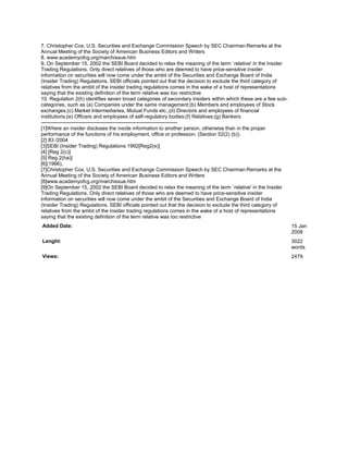 7. Christopher Cox, U.S. Securities and Exchange Commission Speech by SEC Chairman:Remarks at the
Annual Meeting of the Society of American Business Editors and Writers
8. www.academyofcg.org/marchissue.htm
9. On September 15, 2002 the SEBI Board decided to relax the meaning of the term `relative' in the Insider
Trading Regulations. Only direct relatives of those who are deemed to have price-sensitive insider
information on securities will now come under the ambit of the Securities and Exchange Board of India
(Insider Trading) Regulations. SEBI officials pointed out that the decision to exclude the third category of
relatives from the ambit of the insider trading regulations comes in the wake of a host of representations
saying that the existing definition of the term relative was too restrictive
10. Regulation 2(h) identifies seven broad categories of secondary insiders within which these are a few sub-
categories, such as (a) Companies under the same management;(b) Members and employees of Stock
exchanges;(c) Market Intermediaries, Mutual Funds etc.;(d) Directors and employees of financial
institutions;(e) Officers and employees of self-regulatory bodies;(f) Relatives;(g) Bankers
--------------------------------------------------------------------------------
[1]Where an insider discloses the inside information to another person, otherwise than in the proper
performance of the functions of his employment, office or profession. (Section 52(2) (b)).
[2] 83 /2004
[3]SEBI (Insider Trading) Regulations 1992[Reg2(e)]
[4] [Reg 2(c)]
[5] Reg 2(ha)]
[6](1966),
[7]Christopher Cox, U.S. Securities and Exchange Commission Speech by SEC Chairman:Remarks at the
Annual Meeting of the Society of American Business Editors and Writers
[8]www.academyofcg.org/marchissue.htm
[9]On September 15, 2002 the SEBI Board decided to relax the meaning of the term `relative' in the Insider
Trading Regulations. Only direct relatives of those who are deemed to have price-sensitive insider
information on securities will now come under the ambit of the Securities and Exchange Board of India
(Insider Trading) Regulations. SEBI officials pointed out that the decision to exclude the third category of
relatives from the ambit of the insider trading regulations comes in the wake of a host of representations
saying that the existing definition of the term relative was too restrictive
Added Date:                                                                                                     15 Jan
                                                                                                                2008
Lenght:                                                                                                         3022
                                                                                                                words
Views:                                                                                                          2479
 