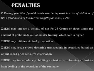 Following penalties /punishments can be imposed in case of violation of
SEBI (Prohibition of Insider Trading)Regulations , 1992



SEBI may impose a penalty of not Rs 25 Crores or three times the

amount of profit made out of insider trading; whichever is higher

SEBI may initiate criminal prosecution

SEBI may issue orders declaring transactions in securities based on

unpublished price sensitive information

SEBI may issue orders prohibiting an insider or refraining an insider

from dealing in the securities of the company
 