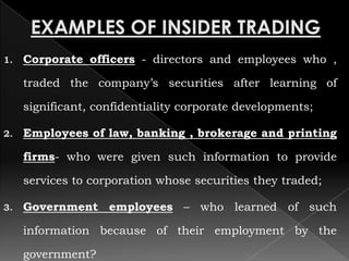 1.   Corporate officers - directors and employees who ,

     traded the company’s securities after learning of

     significant, confidentiality corporate developments;

2.   Employees of law, banking , brokerage and printing

     firms- who were given such information to provide

     services to corporation whose securities they traded;

3.   Government employees – who learned of such

     information because of their employment by the

     government?
 