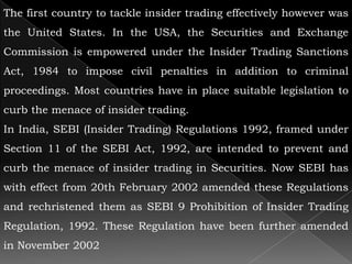 The first country to tackle insider trading effectively however was
the United States. In the USA, the Securities and Exchange
Commission is empowered under the Insider Trading Sanctions
Act, 1984 to impose civil penalties in addition to criminal
proceedings. Most countries have in place suitable legislation to
curb the menace of insider trading.
In India, SEBI (Insider Trading) Regulations 1992, framed under
Section 11 of the SEBI Act, 1992, are intended to prevent and
curb the menace of insider trading in Securities. Now SEBI has
with effect from 20th February 2002 amended these Regulations
and rechristened them as SEBI 9 Prohibition of Insider Trading
Regulation, 1992. These Regulation have been further amended
in November 2002
 