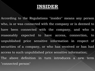 INSIDER

According to the Regulations "insider" means any person
who, is or was connected with the company or is deemed to
have been connected with the company, and who is
reasonably   expected   to   have   access,   connection,   to
unpublished price sensitive information in respect of
securities of a company, or who has received or has had
access to such unpublished price sensitive information;
The above definition in turn introduces a new term
"connected person"
 