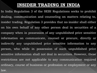 INSIDER TRADING IN INDIA
In India Regulation 3 of the SEBI Regulations seeks to prohibit
dealing, communication and counseling on matters relating to,
insider trading. Regulation 3 provides that no insider shall either
on his own behalf of any other person deal in securities of a
company when in possession of any unpublished price sensitive
information on communicate, counsel or procure, directly or
indirectly any unpublished price sensitive information to any
person, who while in possession of such unpublished price
sensitive information shall not deal in securities. However, these
restrictions are not applicable to any communication required
ordinary, course of business or profession or employment or any
law.
 