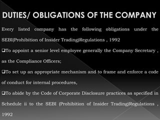 Every   listed   company has   the    following obligations   under the

SEBI(Prohibition of Insider Trading)Regulations , 1992

To appoint a senior level employee generally the Company Secretary ,

as the Compliance Officers;

To set up an appropriate mechanism and to frame and enforce a code

of conduct for internal procedures,

To abide by the Code of Corporate Disclosure practices as specified in

Schedule ii to the SEBI (Prohibition of Insider Trading)Regulations ,

1992
 