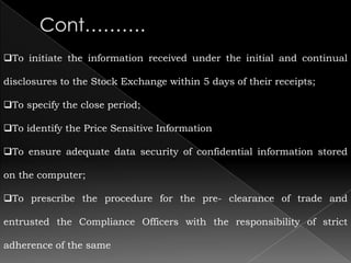 To initiate the information received under the initial and continual

disclosures to the Stock Exchange within 5 days of their receipts;

To specify the close period;

To identify the Price Sensitive Information

To ensure adequate data security of confidential information stored

on the computer;

To prescribe the procedure for the pre- clearance of trade and

entrusted the Compliance Officers with the responsibility of strict

adherence of the same
 