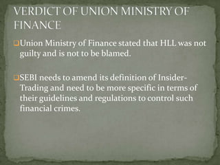 Union Ministry of Finance stated that HLL was not
 guilty and is not to be blamed.

SEBI needs to amend its definition of Insider-
 Trading and need to be more specific in terms of
 their guidelines and regulations to control such
 financial crimes.
 