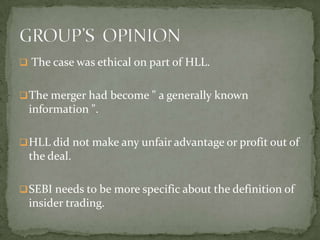  The case was ethical on part of HLL.


 The merger had become " a generally known
 information ".

 HLL did not make any unfair advantage or profit out of
 the deal.

 SEBI needs to be more specific about the definition of
 insider trading.
 