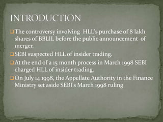  The controversy involving HLL's purchase of 8 lakh
  shares of BBLIL before the public announcement of
  merger.
 SEBI suspected HLL of insider trading.
 At the end of a 15 month process in March 1998 SEBI
  charged HLL of insider trading.
 On July 14 1998, the Appellate Authority in the Finance
  Ministry set aside SEBI's March 1998 ruling
 