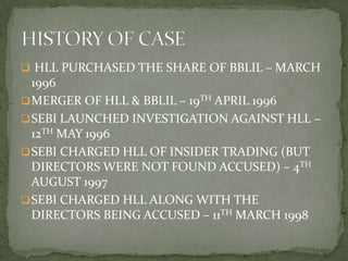  HLL PURCHASED THE SHARE OF BBLIL – MARCH
  1996
 MERGER OF HLL & BBLIL – 19TH APRIL 1996
 SEBI LAUNCHED INVESTIGATION AGAINST HLL –
  12TH MAY 1996
 SEBI CHARGED HLL OF INSIDER TRADING (BUT
  DIRECTORS WERE NOT FOUND ACCUSED) – 4TH
  AUGUST 1997
 SEBI CHARGED HLL ALONG WITH THE
  DIRECTORS BEING ACCUSED – 11TH MARCH 1998
 
