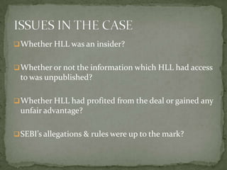  Whether HLL was an insider?


 Whether or not the information which HLL had access
 to was unpublished?

 Whether HLL had profited from the deal or gained any
 unfair advantage?

 SEBI’s allegations & rules were up to the mark?
 