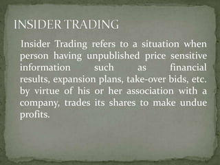 Insider Trading refers to a situation when
person having unpublished price sensitive
information       such       as     financial
results, expansion plans, take-over bids, etc.
by virtue of his or her association with a
company, trades its shares to make undue
profits.
 