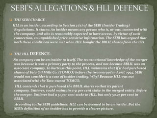  THE SEBI CHARGE -
 HLL is an insider, according to Section 2 (e) of the SEBI (Insider Trading)
  Regulations. It states: An insider means any person who is, or was, connected with
  the company, and who is reasonably expected to have access, by virtue of such
  connection, to unpublished price-sensitive information. The SEBI has argued that
  both these conditions were met when HLL bought the BBLIL shares from the UTI.


 THE HLL DEFENCE -
 No company can be an insider to itself. The transnational knowledge of the merger
 was because it was a primary party to the process, and not because BBLIL was an
 associate company. To buttress this point, HLL maintains that if it had purchased
 shares of Tata Oil Mills Co. (TOMCO) before the two merged in April, 1994, SEBI
 would not consider it a case of insider trading. Why? Because HLL was not
 associated with the Tata-owned TOMCO.
   HLL contends that it purchased the BBLIL shares so that its parent
  company, Unilever, could maintain a 51 per cent stake in the merged entity. Before
  the merger, Unilever had a 51 per cent stake in HLL, but only 50.27 per cent in
  BBLIL
  According to the SEBI guidelines, HLL can be deemed to be an insider. But the
  SEBIs definition of an insider has to provide a clearer picture.
 