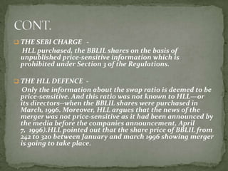  THE SEBI CHARGE -
 HLL purchased, the BBLIL shares on the basis of
 unpublished price-sensitive information which is
 prohibited under Section 3 of the Regulations.

 THE HLL DEFENCE -
 Only the information about the swap ratio is deemed to be
 price-sensitive. And this ratio was not known to HLL—or
 its directors--when the BBLIL shares were purchased in
 March, 1996. Moreover, HLL argues that the news of the
 merger was not price-sensitive as it had been announced by
 the media before the companies announcement, April
 7, 1996).HLL pointed out that the share price of BBLIL from
 242 to 320 between January and march 1996 showing merger
 is going to take place.
 