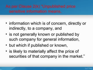 As per Clause 2(k) “Unpublished price
 sensitive information means,

• information which is of concern, directly or
  indirectly, to a company, and
• is not generally known or published by
  such company for general information,
• but which if published or known,
• is likely to materially affect the price of
  securities of that company in the market.”
 
