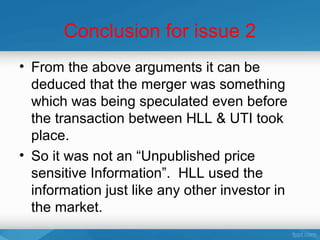 Conclusion for issue 2
• From the above arguments it can be
  deduced that the merger was something
  which was being speculated even before
  the transaction between HLL & UTI took
  place.
• So it was not an “Unpublished price
  sensitive Information”. HLL used the
  information just like any other investor in
  the market.
 