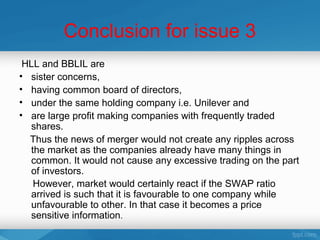 Conclusion for issue 3
 HLL and BBLIL are
• sister concerns,
• having common board of directors,
• under the same holding company i.e. Unilever and
• are large profit making companies with frequently traded
  shares.
  Thus the news of merger would not create any ripples across
  the market as the companies already have many things in
  common. It would not cause any excessive trading on the part
  of investors.
   However, market would certainly react if the SWAP ratio
  arrived is such that it is favourable to one company while
  unfavourable to other. In that case it becomes a price
  sensitive information.
 