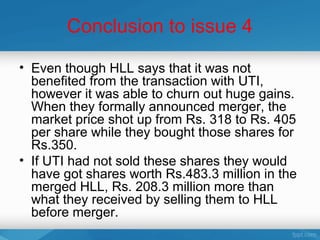 Conclusion to issue 4

• Even though HLL says that it was not
  benefited from the transaction with UTI,
  however it was able to churn out huge gains.
  When they formally announced merger, the
  market price shot up from Rs. 318 to Rs. 405
  per share while they bought those shares for
  Rs.350.
• If UTI had not sold these shares they would
  have got shares worth Rs.483.3 million in the
  merged HLL, Rs. 208.3 million more than
  what they received by selling them to HLL
  before merger.
 