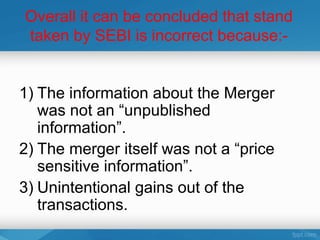 Overall it can be concluded that stand
taken by SEBI is incorrect because:-


1) The information about the Merger
   was not an “unpublished
   information”.
2) The merger itself was not a “price
   sensitive information”.
3) Unintentional gains out of the
   transactions.
 