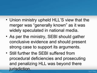 • Union ministry upheld HLL’S view that the
  merger was “generally known” as it was
  widely speculated in national media.
• As per the ministry, SEBI should gather
  conclusive evidence and should present
  strong case to support its arguments.
• Still further the SEBI suffered from
  procedural deficiencies and prosecuting
  and penalizing HLL was beyond there
  jurisdiction.
 