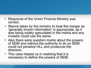 • Response of the Union Finance Ministry was
  correct.
• Stance taken by the ministry to treat the merger as
  ‘generally known information’ is appropriate, as it
  was being widely speculated in the media and any
  investor could use the same.
• Also there were question marks about the powers
  of SEBI and without the authority to do so SEBI
  could not penalize HLL and prosecute the
  directors.
• This case helped us in realising that it is
  necessary to define the powers of SEBI.
 