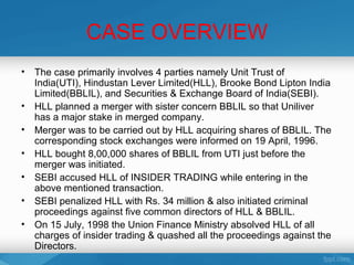CASE OVERVIEW
•   The case primarily involves 4 parties namely Unit Trust of
    India(UTI), Hindustan Lever Limited(HLL), Brooke Bond Lipton India
    Limited(BBLIL), and Securities & Exchange Board of India(SEBI).
•   HLL planned a merger with sister concern BBLIL so that Uniliver
    has a major stake in merged company.
•   Merger was to be carried out by HLL acquiring shares of BBLIL. The
    corresponding stock exchanges were informed on 19 April, 1996.
•   HLL bought 8,00,000 shares of BBLIL from UTI just before the
    merger was initiated.
•   SEBI accused HLL of INSIDER TRADING while entering in the
    above mentioned transaction.
•   SEBI penalized HLL with Rs. 34 million & also initiated criminal
    proceedings against five common directors of HLL & BBLIL.
•   On 15 July, 1998 the Union Finance Ministry absolved HLL of all
    charges of insider trading & quashed all the proceedings against the
    Directors.
 