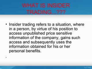 WHAT IS INSIDER
          TRADING...???

• Insider trading refers to a situation, where
  in a person, by virtue of his position to
  access unpublished price sensitive
  information of the company, gains such
  access and subsequently uses the
  information obtained for his or her
  personal benefits.
.
 