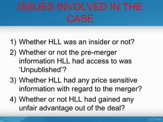 ISSUES INVOLVED IN THE
           CASE

1) Whether HLL was an insider or not?
2) Whether or not the pre-merger
   information HLL had access to was
   ‘Unpublished’?
3) Whether HLL had any price sensitive
   information with regard to the merger?
4) Whether or not HLL had gained any
   unfair advantage out of the deal?
 