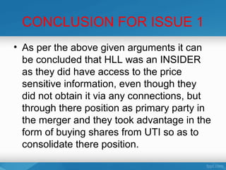 CONCLUSION FOR ISSUE 1
• As per the above given arguments it can
  be concluded that HLL was an INSIDER
  as they did have access to the price
  sensitive information, even though they
  did not obtain it via any connections, but
  through there position as primary party in
  the merger and they took advantage in the
  form of buying shares from UTI so as to
  consolidate there position.
 