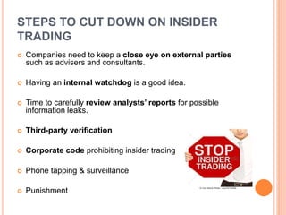 STEPS TO CUT DOWN ON INSIDER
TRADING
 Companies need to keep a close eye on external parties
such as advisers and consultants.
 Having an internal watchdog is a good idea.
 Time to carefully review analysts’ reports for possible
information leaks.
 Third-party verification
 Corporate code prohibiting insider trading
 Phone tapping & surveillance
 Punishment
 