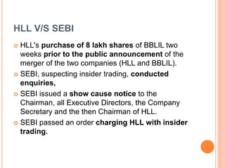 HLL V/S SEBI
 HLL's purchase of 8 lakh shares of BBLIL two
weeks prior to the public announcement of the
merger of the two companies (HLL and BBLIL).
 SEBI, suspecting insider trading, conducted
enquiries,
 SEBI issued a show cause notice to the
Chairman, all Executive Directors, the Company
Secretary and the then Chairman of HLL.
 SEBI passed an order charging HLL with insider
trading.
 