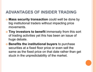 ADVANTAGES OF INSIDER TRADING
 Mass security transaction could well be done by
big institutional traders without impacting price
movements.
 Tiny investors to benefit immensely from this sort
of trading activities yet this has been an issue of
huge debate.
 Benefits the institutional buyers to purchase
securities at a fixed floor price or even sell the
same as the fixed price on that date rather than get
stuck in the unpredictability of the market.
 