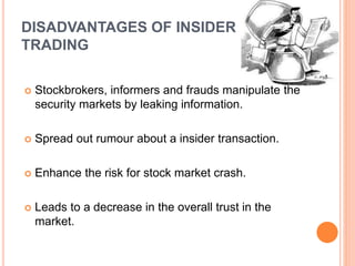 DISADVANTAGES OF INSIDER
TRADING
 Stockbrokers, informers and frauds manipulate the
security markets by leaking information.
 Spread out rumour about a insider transaction.
 Enhance the risk for stock market crash.
 Leads to a decrease in the overall trust in the
market.
 