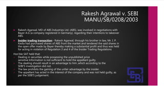 Rakesh Agrawal v. SEBI
MANU/SB/0208/2003
 Rakesh Agarwal, MD of ABS Industries Ltd. (ABS), was involved in negotiations with
Bayer A.G (a company registered in Germany), regarding their intentions to takeover
ABS.
 Insider trading transaction:- Rakesh Agarwal, through his brother in law, Mr. I. P.
Kedia had purchased shares of ABS from the market and tendered the said shares in
the open offer made by Bayer thereby making a substantial profit and thus was held
for acting in violation of Regulation 3 and 4 of the Insider Trading Regulations
Hon’ble SAT held that:
 Dealing in securities while possessing the unpublished price
sensitive Information is not sufficient to hold the appellant guilty.
 The dealing should result in an advantage to him ,which according to the
SEBI'S investigation did not.
 The law prohibits the gaining of the unfair advantage by the insider.
 The appellant has acted in the interest of the company and was not held guilty, as
per the SEBI'S judgement.
 