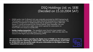 DSQ Holdings Ltd. vs. SEBI
(Decided on 15.10.2004 SAT)
 DSQB (earlier Usta Te Biotech Ltd.) was originally promoted by KND Engineering &
Technologies Ltd., jointly with Tamil Nadu Industrial Development Corporation. The
erstwhile management in DSQB entered into an agreement in April, 1994 with
Square ‘D’ group promoted by Shri Dinesh Dalmia. Soon thereafter, the new
management announced a rights issue which opened for subscription on
03/07/1995 and closed on 02/08/1995.
 Insider trading transaction:- The appellants were found to have traded in the
securities of the DSQB during August, 1994 to September, 1994 and also after the
closure of the Rights issue while possessing UPPSI .
SAT held that the matters regarding the Rights issue of DSQB was first discussed in
the Board Directors Meeting on 30/07/1994. Thus the period between 31/07/1994
to 30/09/1994 was the period under the price information on the Rights issue was
"unpublished and price sensitive“.
 