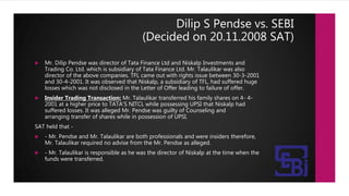 Dilip S Pendse vs. SEBI
(Decided on 20.11.2008 SAT)
 Mr. Dilip Pendse was director of Tata Finance Ltd and Niskalp Investments and
Trading Co. Ltd. which is subsidiary of Tata Finance Ltd. Mr. Talaulikar was also
director of the above companies. TFL came out with rights issue between 30-3-2001
and 30-4-2001. It was observed that Niskalp, a subsidiary of TFL, had suffered huge
losses which was not disclosed in the Letter of Offer leading to failure of offer.
 Insider Trading Transaction: Mr. Talaulikar transferred his family shares on 4- 4-
2001 at a higher price to TATA'S NITCL while possessing UPSI that Niskalp had
suffered losses. It was alleged Mr. Pendse was guilty of Counseling and
arranging transfer of shares while in possession of UPSI.
SAT held that -
 - Mr. Pendse and Mr. Talaulikar are both professionals and were insiders therefore,
Mr. Talaulikar required no advise from the Mr. Pendse as alleged.
 - Mr. Talaulikar is responsible as he was the director of Niskalp at the time when the
funds were transferred.
 