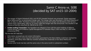 Samir C Arora vs. SEBI
(decided by SAT on15-10-2004)
 The merger of Digital Globalsoft (DGL) and HP ISO (Hewlett Packard) was proposed. Digital appointed
Bansi Mehta and Co. to recommend merger ratio. The merger ratio was discussed in the Board Meeting of
DGL on May 12, 2003. The Board, however, did not announce the merger and decided to seek fairness
opinion from a third party. Later on, on June 6, 2003 the merger ratio was announced. This resulted in fall
of price of the DGL scrip from Rs. 500.50 to Rs. 371/-.
 Insider trading Transaction: The Appellant was alleged to have sold the entire holdings of Alliance
Capital Mutual Fund & Alliance Capital Management LP between May 8, 2003 and May 12, 2003 while
possessing UPPSI.
The Hon’ble SAT held that
 Information accessed was not correct information.
 There was nothing to show how the information generated by Shri Bansi Mehta could have reached the
Appellant, particularly when SEBI has nowhere doubted the credentials of Shri Bansi Mehta and
Soonawala.
 Several other funds had also sold the same scrip in the same month in substantial numbers
 