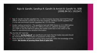 Rajiv B. Gandhi, Sandhya R. Gandhi & Amishi B. Gandhi Vs. SEBI
[2008] 84 SCL 192(SAT)
 Rajiv B. Gandhi (Gandhi) appellant No. 1 is the Company Secretary and Chief Financial
Officer of Wockhardt Limited (for short the company). Sandhya Gandhi appellant No.
2 is his wife and Amishi Gandhi (appellant No. 3) is his sister.
 Insider trading transaction:- The appellants had sold 3600 shares on 21.1.1999 (before
the board meeting held on April 22, 1999 at 11.30 a.m. called for demerger) and
22.1.1999 (in the first half hour before the market could react to the news) on the
basis of unpublished price sensitive information.
The Hon’ble SAT held that
 The words “on the basis of” are significant and mean that the trades executed should
be motivated by the information in possession of the insider.
 Facts necessary to establish the contrary being especially within the knowledge of the
insider, the burden of proving those facts is upon him.
 