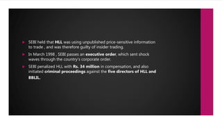  SEBI held that HLL was using unpublished price-sensitive information
to trade , and was therefore guilty of insider trading.
 In March 1998 , SEBI passes an executive order, which sent shock
waves through the country’s corporate order.
 SEBI penalized HLL with Rs. 34 million in compensation, and also
initiated criminal proceedings against the five directors of HLL and
BBLIL.
 