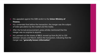  HLL appealed against the SEBI verdict to the Union Ministry of
Finance.
 HLL contended that before the transaction ,the merger was the subject
of wide speculation by the market and the media.
 After the formal announcement ,press articles mentioned that the
merger was no surprise to anyone.
 HLL pointed out the shares of BBLIL moved up from Rs.242 to 320
between January and March, before the transaction, indicating that the
merger was “generally known information”.
 
