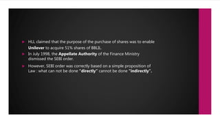  HLL claimed that the purpose of the purchase of shares was to enable
Unilever to acquire 51% shares of BBLIL.
 In July 1998, the Appellate Authority of the Finance Ministry
dismissed the SEBI order.
 However, SEBI order was correctly based on a simple proposition of
Law : what can not be done “directly” cannot be done “indirectly”.
 