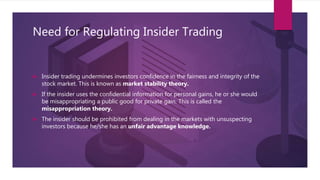 Need for Regulating Insider Trading
 Insider trading undermines investors confidence in the fairness and integrity of the
stock market. This is known as market stability theory.
 If the insider uses the confidential information for personal gains, he or she would
be misappropriating a public good for private gain. This is called the
misappropriation theory.
 The insider should be prohibited from dealing in the markets with unsuspecting
investors because he/she has an unfair advantage knowledge.
 