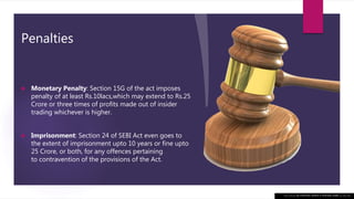Penalties
 Monetary Penalty: Section 15G of the act imposes
penalty of at least Rs.10lacs,which may extend to Rs.25
Crore or three times of profits made out of insider
trading whichever is higher.
 Imprisonment: Section 24 of SEBI Act even goes to
the extent of imprisonment upto 10 years or fine upto
25 Crore, or both, for any offences pertaining
to contravention of the provisions of the Act.
This Photo by Unknown author is licensed under CC BY-NC.
 