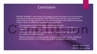 Conclusion
INSIDER TRADING is the misuse of privileged position & breach of trust and hence
can disturb whole structure of Securities Market. It can also be a big menace for
small investors as they can lose their hard earned money in the hands of corporate
insiders, hence its effective prevention is very significant.
 The importance of policing insider trading has assumed
international significance as regulators attempt to boost the confidence of
investors.
 Prevention of Insider trading is necessary to create a Level Playing Field
for Investors in Capital Market
 Effective measures to prevent Insider Trading would create trust & confidence
among the Investor Communities and help to develop securities market.
181148 – Anant Goyal
181153 – Guneet Singh
 